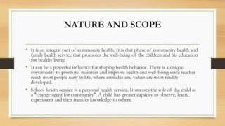 NATURE AND SCOPE
• It is an integral part of community health. It is that phase of community health and
family health service that promotes the well-being of the children and his education
for healthy living.
• It can be a powerful influence for shaping health behavior. There is a unique
opportunity to promote, maintain and improve health and well-being since teacher
reach most people early in life, where attitudes and values are most readily
developed.
• School health service is a personal health service. It stresses the role of the child as
a "change agent for community". A child has greater capacity to observe, learn,
experiment and then transfer knowledge to others.
 