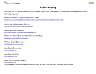School OS                                                                                                        53


                                                                  Further Reading
This guide was just meant to familiarize you with the OpenSolaris environment. To learn more please feel free to use the
following resources:

Getting Started with OpenSolaris by Roman Strobl
http://www.sourcetalk.de/2008/downloads/presentations/opensolaris/GettingStartedWithOpenSolaris.pdf


Getting Started OpenSolaris 2009.06
http://dlc.sun.com/osol/docs/content/dev/getstart/


OpenSolaris 2009.06 Booklet
http://kumarabhishek.com/OpenSolaris200906Booklet.pdf

Official OpenSolaris Documentation Consolidation Page
http://opensolaris.org/os/downloads/docs/


The OpenSolaris Observatory
http://blogs.sun.com/observatory


OpenSolaris Community
http://opensolaris.org


OpenSolaris Website
http://opensolaris.com


Open Source University Meetup
http://osum.sun.com
This is a place where you can socialize with other school children like you to discuss open source and get your problems solved.
 