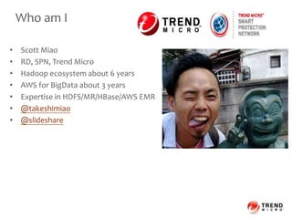 Who am I
• Scott Miao
• RD, SPN, Trend Micro
• Hadoop ecosystem about 6 years
• AWS for BigData about 3 years
• Expertise in HDFS/MR/HBase/AWS EMR
• @takeshimiao
• @slideshare
 