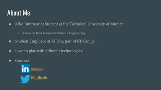 About Me
● MSc. Informatics Student at the Technical University of Munich
○ Focus on Data Science & Software Engineering
● Student Employee at KI labs, part of KI Group
● Love to play with different technologies
● Connect
■ nithishr1
@nithishr
 