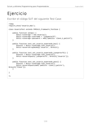 Scrum y eXtreme Programming para Programadores

Ejercicio
Escribir el código SUT del siguiente Test Case:
<?php
require_once('Usuario.php');
class UsuarioTest extends PHPUnit_Framework_TestCase {
public function setUp() {
$this->coverage = new Usuario();
$this->coverage->username = "juanperez75";
$this->coverage->password = md5("pablito: clavo_1_palito");
}
public function test_set_usuario_esperando_key() {
$result = $this->coverage->set_usuario();
$this->assertArrayHasKey('Usuario', $result);
}
public function test_set_usuario_esperando_juanperez75() {
$result = $this->coverage->set_usuario();
$this->assertEquals('juanperez75', $result['Usuario']);
}
public function test_set_usuario_esperando_pass() {
$result = $this->coverage->set_usuario();
$this->assertEquals(md5('pablito: clavo_1_palito'),
$result['Clave']);
}
}
?>

108

Eugenia Bahit

 