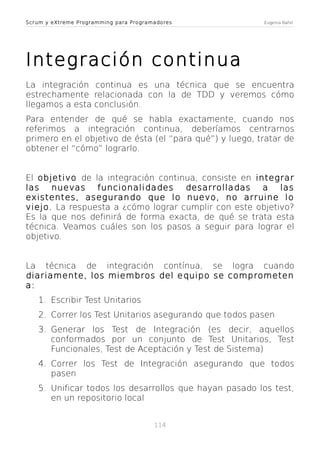 Scrum y eXtreme Programming para Programadores

Eugenia Bahit

Integración continua
La integración continua es una técnica que se encuentra
estrechamente relacionada con la de TDD y veremos cómo
llegamos a esta conclusión.
Para entender de qué se habla exactamente, cuando nos
referimos a integración continua, deberíamos centrarnos
primero en el objetivo de ésta (el “para qué”) y luego, tratar de
obtener el “cómo” lograrlo.
El objetivo de la integración continua, consiste en integrar
las nuevas funcionalidades desarrolladas
a las
existentes, asegurando que lo nuevo, no arruine lo
viejo. La respuesta a ¿cómo lograr cumplir con este objetivo?
Es la que nos definirá de forma exacta, de qué se trata esta
técnica. Veamos cuáles son los pasos a seguir para lograr el
objetivo.
La técnica de integración contínua, se logra cuando
diariamente, los miembros del equipo se comprometen
a:
1. Escribir Test Unitarios
2. Correr los Test Unitarios asegurando que todos pasen
3. Generar los Test de Integración (es decir, aquellos
conformados por un conjunto de Test Unitarios, Test
Funcionales, Test de Aceptación y Test de Sistema)
4. Correr los Test de Integración asegurando que todos
pasen
5. Unificar todos los desarrollos que hayan pasado los test,
en un repositorio local
114

 