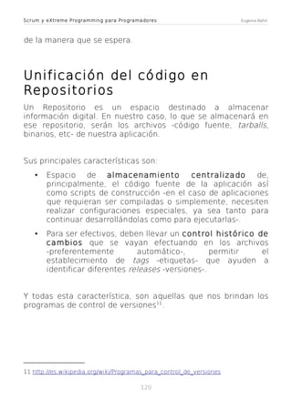 Scrum y eXtreme Programming para Programadores

Eugenia Bahit

de la manera que se espera.

Unificación del código en
Repositorios
Un Repositorio es un espacio destinado a almacenar
información digital. En nuestro caso, lo que se almacenará en
ese repositorio, serán los archivos -código fuente, tarballs,
binarios, etc- de nuestra aplicación.
Sus principales características son:
•

Espacio de almacenamiento
centralizado
de,
principalmente, el código fuente de la aplicación así
como scripts de construcción -en el caso de aplicaciones
que requieran ser compiladas o simplemente, necesiten
realizar configuraciones especiales, ya sea tanto para
continuar desarrollándolas como para ejecutarlas-.

•

Para ser efectivos, deben llevar un control histórico de
cambios que se vayan efectuando en los archivos
-preferentemente
automático-,
permitir
el
establecimiento de tags -etiquetas- que ayuden a
identificar diferentes releases -versiones-.

Y todas esta característica, son aquellas que nos brindan los
programas de control de versiones11.

11 http://es.wikipedia.org/wiki/Programas_para_control_de_versiones
120

 