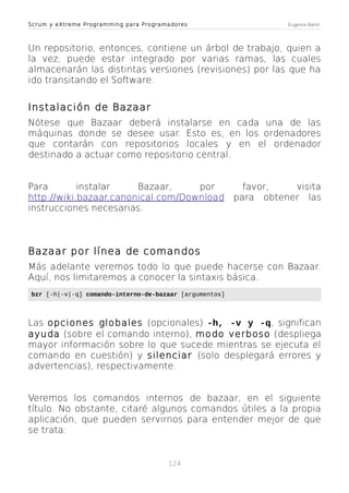 Scrum y eXtreme Programming para Programadores

Eugenia Bahit

Un repositorio, entonces, contiene un árbol de trabajo, quien a
la vez, puede estar integrado por varias ramas, las cuales
almacenarán las distintas versiones (revisiones) por las que ha
ido transitando el Software.

Instalación de Bazaar
Nótese que Bazaar deberá instalarse en cada una de las
máquinas donde se desee usar. Esto es, en los ordenadores
que contarán con repositorios locales y en el ordenador
destinado a actuar como repositorio central.
Para
instalar
Bazaar,
por
http://wiki.bazaar.canonical.com/Download
instrucciones necesarias.

favor,
visita
para obtener las

Bazaar por línea de comandos
Más adelante veremos todo lo que puede hacerse con Bazaar.
Aquí, nos limitaremos a conocer la sintaxis básica.
bzr [-h|-v|-q] comando-interno-de-bazaar [argumentos]

Las opciones globales (opcionales) -h, -v y -q, significan
ayuda (sobre el comando interno), modo verboso (despliega
mayor información sobre lo que sucede mientras se ejecuta el
comando en cuestión) y silenciar (solo desplegará errores y
advertencias), respectivamente.
Veremos los comandos internos de bazaar, en el siguiente
título. No obstante, citaré algunos comandos útiles a la propia
aplicación, que pueden servirnos para entender mejor de que
se trata:

124

 