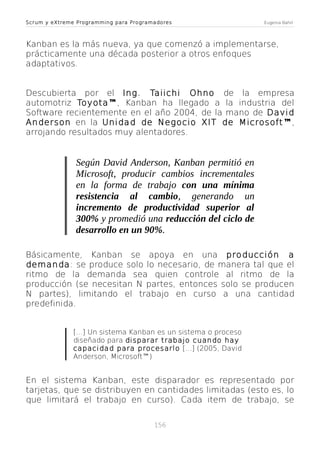 Scrum y eXtreme Programming para Programadores

Eugenia Bahit

Kanban es la más nueva, ya que comenzó a implementarse,
prácticamente una década posterior a otros enfoques
adaptativos.
Descubierta por el Ing. Taiichi Ohno de la empresa
automotriz Toyota™, Kanban ha llegado a la industria del
Software recientemente en el año 2004, de la mano de David
Anderson en la Unidad de Negocio XIT de Microsoft ™,
arrojando resultados muy alentadores.

Según David Anderson, Kanban permitió en
Microsoft, producir cambios incrementales
en la forma de trabajo con una mínima
resistencia al cambio, generando un
incremento de productividad superior al
300% y promedió una reducción del ciclo de
desarrollo en un 90%.
Básicamente, Kanban se apoya en una producción a
demanda: se produce solo lo necesario, de manera tal que el
ritmo de la demanda sea quien controle al ritmo de la
producción (se necesitan N partes, entonces solo se producen
N partes), limitando el trabajo en curso a una cantidad
predefinida.
[...] Un sistema Kanban es un sistema o proceso
diseñado para disparar trabajo cuando hay
capacidad para procesarlo [...] (2005, David
Anderson, Microsoft™)

En el sistema Kanban, este disparador es representado por
tarjetas, que se distribuyen en cantidades limitadas (esto es, lo
que limitará el trabajo en curso). Cada item de trabajo, se
156

 