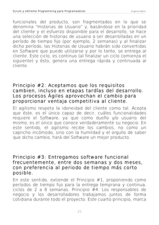 Scrum y eXtreme Programming para Programadores

Eugenia Bahit

funcionales del producto, son fragmentados en lo que se
denomina “Historias de Usuario” y, basándose en la prioridad
del cliente y el esfuerzo disponible para el desarrollo, se hace
una selección de historias de usuario a ser desarrolladas en un
período de tiempo fijo (por ejemplo, 2 semanas) y al finalizar
dicho período, las Historias de Usuario habrán sido convertidas
en Software que puede utilizarse y por lo tanto, se entrega al
cliente. Este ciclo, es continuo (al finalizar un ciclo comienza el
siguiente) y ésto, genera una entrega rápida y continuada al
cliente.

Principio #2: Aceptamos que los requisitos
cambien, incluso en etapas tardías del desarrollo.
Los procesos Ágiles aprovechan el cambio para
proporcionar ventaja competitiva al cliente.
El agilismo respeta la idoneidad del cliente como tal. Acepta
que éste, es el único capaz de decir, cuáles funcionalidades
requiere el Software, ya que como dueño y/o usuario del
mismo, es el único que conoce verdaderamente su negocio. En
este sentido, el agilismo recibe los cambios, no como un
capricho incómodo, sino con la humildad y el orgullo de saber
que dicho cambio, hará del Software un mejor producto.

Principio #3: Entregamos software funcional
frecuentemente, entre dos semanas y dos meses,
con preferencia al periodo de tiempo más corto
posible.
En este sentido, extiende el Principio #1, proponiendo como
períodos de tiempo fijo para la entrega temprana y continua,
ciclos de 2 a 8 semanas. Principio #4: Los responsables de
negocio y los desarrolladores trabajamos juntos de forma
cotidiana durante todo el proyecto. Este cuarto principio, marca
25

 