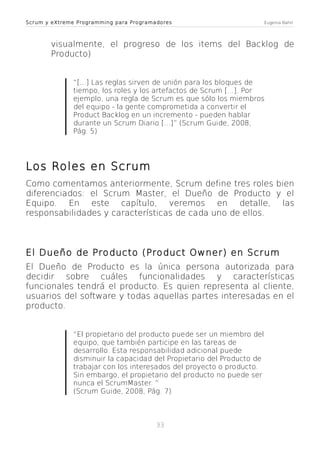 Scrum y eXtreme Programming para Programadores

Eugenia Bahit

visualmente, el progreso de los items del Backlog de
Producto)
“[...] Las reglas sirven de unión para los bloques de
tiempo, los roles y los artefactos de Scrum [...]. Por
ejemplo, una regla de Scrum es que sólo los miembros
del equipo - la gente comprometida a convertir el
Product Backlog en un incremento - pueden hablar
durante un Scrum Diario [...]” (Scrum Guide, 2008,
Pág. 5)

Los Roles en Scrum
Como comentamos anteriormente, Scrum define tres roles bien
diferenciados: el Scrum Master, el Dueño de Producto y el
Equipo. En este capítulo, veremos en detalle, las
responsabilidades y características de cada uno de ellos.

El Dueño de Producto (Product Owner) en Scrum
El Dueño de Producto es la única persona autorizada para
decidir sobre cuáles funcionalidades y características
funcionales tendrá el producto. Es quien representa al cliente,
usuarios del software y todas aquellas partes interesadas en el
producto.
“El propietario del producto puede ser un miembro del
equipo, que también participe en las tareas de
desarrollo. Esta responsabilidad adicional puede
disminuir la capacidad del Propietario del Producto de
trabajar con los interesados del proyecto o producto.
Sin embargo, el propietario del producto no puede ser
nunca el ScrumMaster. ”
(Scrum Guide, 2008, Pág. 7)

33

 
