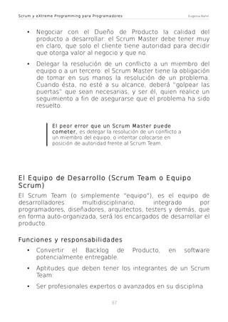 Scrum y eXtreme Programming para Programadores

Eugenia Bahit

•

Negociar con el Dueño de Producto la calidad del
producto a desarrollar: el Scrum Master debe tener muy
en claro, que solo el cliente tiene autoridad para decidir
que otorga valor al negocio y que no.

•

Delegar la resolución de un conflicto a un miembro del
equipo o a un tercero: el Scrum Master tiene la obligación
de tomar en sus manos la resolución de un problema.
Cuando ésta, no esté a su alcance, deberá “golpear las
puertas” que sean necesarias, y ser él, quien realice un
seguimiento a fin de asegurarse que el problema ha sido
resuelto.
El peor error que un Scrum Master puede
cometer, es delegar la resolución de un conflicto a
un miembro del equipo, o intentar colocarse en
posición de autoridad frente al Scrum Team.

El Equipo de Desarrollo (Scrum Team o Equipo
Scrum)
El Scrum Team (o simplemente "equipo"), es el equipo de
desarrolladores
multidisciplinario,
integrado
por
programadores, diseñadores, arquitectos, testers y demás, que
en forma auto-organizada, será los encargados de desarrollar el
producto.
Funciones y responsabilidades

•

Convertir el Backlog de
potencialmente entregable.

•

Aptitudes que deben tener los integrantes de un Scrum
Team:

•

Ser profesionales expertos o avanzados en su disciplina
37

Producto,

en

software

 