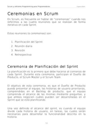 Scrum y eXtreme Programming para Programadores

Eugenia Bahit

Ceremonias en Scrum
En Scrum, es frecuente oir hablar de “ceremonias” cuando nos
referimos a las cuatro reuniones que se realizan de forma
iterativa en cada Sprint.
Estas reuniones (o ceremonias) son:
1. Planificación del Sprint
2. Reunión diaria
3. Revisión
4. Retrospectiva

Ceremonia de Planificación del Sprint
La planificación es lo primero que debe hacerse al comienzo de
cada Sprint. Durante esta ceremonia, participan el Dueño de
Producto, el Scrum Master y el Scrum Team.
El objetivo de esta ceremonia, es que el Dueño de Producto
pueda presentar al equipo, las historias de usuario prioritarias,
comprendidas en el Backlog de producto; que el equipo
comprenda el alcance de las mismas mediante preguntas; y
que ambos negocien cuáles pueden ser desarrolladas en el
Sprint que se está planificando.
Una vez definido el alcance del sprint, es cuando el equipo
divide cada historia de usuario, en tareas, las cuales serán
necesarias para desarrollar la funcionalidad descrita en la
historia.
50

 