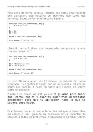 Scrum y eXtreme Programming para Programadores

Eugenia Bahit

Para verlo de forma sencilla, imagina que estás desarrollando
una aplicación, que necesita un algoritmo que sume dos
números. Sabes perfectamente como hacerlo:
function sumar_dos_numeros($a, $b) {
return $a + $b;
}
$a = 10;
$b = 25;
$suma = sumar_dos_numeros($a, $b);
echo $suma; // salida: 35

¿Sencillo verdad? ¿Para qué necesitarías complicarte la vida
con eso de los test?
function sumar_dos_numeros($a, $b) {
return $a + $b;
}
$a = 'Zanahorias: 10';
$b = '25 hinojos;
$suma = sumar_dos_numeros($a, $b);
echo $suma; // salida: 25

¿a caso 10 zanahorias más 25 hinojos no debería dar como
resultado, 35 vegetales? Hasta que no lo pruebas, tal vez no
sepas que suceda. Y hasta no saber que sucede, no sabrás
como solucionarlo.
Y para esto, sirven los Test, ya que te guiarán para saber
qué, cómo, cuáles y cuántos algoritmos necesitarás
desarrollar para que tu aplicación haga lo que se
supone debe hacer.
Es entonces, que en el caso anterior, los test que se desarrollen
previamente, irán guiando tu desarrollo hasta encontrar la
solución a todos los problemas. Y siguiendo el ejemplo, sabrás
89

 