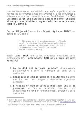 Scrum y eXtreme Programming para Programadores

Eugenia Bahit

que evidentemente, necesitarás de algún algoritmo extra:
validas los parámetros antes de sumarlos y, o los conviertes a
enteros o retornas un mensaje de error. En definitiva, los Test
Unitarios serán una guía para entender como funciona
el código, ayudándote a organizarlo de manera clara,
legible y simple .
Carlos Blé Jurado 9 en su libro Diseño Ágil con TDD 10 nos
define al TDD como:
“[...] la respuesta a las grandes preguntas: ¿Cómo lo
hago? ¿Por dónde empiezo? ¿Cómo se qué es lo que
hay que implementar y lo que no? ¿Cómo escribir un
código que se pueda modiﬁcar sin romper
funcionalidad existente? [...]”

Según Kent Beck -uno de los principales fundadores de la
metodología XP-, implementar TDD nos otorga grandes
ventajas:
1. La calidad del software aumenta disminuyendo
prácticamente a cero, la cantidad de bugs en la
aplicación;
2. Conseguimos código altamente reutilizable puesto
que los test nos obligan a desarrollar algoritmos
genéricos;
3. El trabajo en equipo se hace más fácil, une a las
personas, ya que al desarrollar con test, nos
aseguramos no romper funcionalidades existentes de la
aplicación;
9 Carlos Blé es un desarrollador de Software y emprendedor español, con una gran
trayectoria en la ingeniería de sistemas ágiles. Visitar su blog: www.carlosble.com
10 Diseño Ágil con TDD. ISBN 978-1-4452-6471-4. Creative Commons-ND
90

 