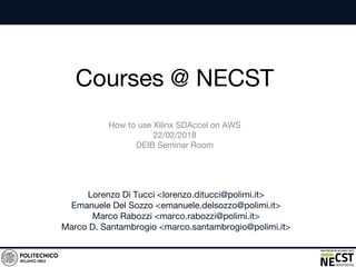 Courses @ NECST
Lorenzo Di Tucci <lorenzo.ditucci@polimi.it>
Emanuele Del Sozzo <emanuele.delsozzo@polimi.it>
Marco Rabozzi <marco.rabozzi@polimi.it>
Marco D. Santambrogio <marco.santambrogio@polimi.it>
How to use Xilinx SDAccel on AWS
22/02/2018
DEIB Seminar Room
 