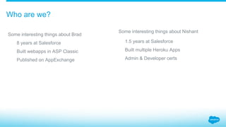 Some interesting things about Brad
​  8 years at Salesforce
​  Built webapps in ASP Classic
​  Published on AppExchange
Some interesting things about Nishant
​  1.5 years at Salesforce
​  Built multiple Heroku Apps
​  Admin & Developer certs
Who are we?
 