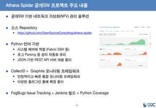 Athena Spider 공개SW 프로젝트 주요 내용 
공개SW 기반 네트워크 가상화(NFV) 관리 솔루션 
소스 Repository 
 https://github.com/OpenSourceConsulting/athena-spider 
16 
Python 언어 기반 
 시스템 제어에 적합 (Fabric SSH 등) 
 로그 Parsing 등 관리 자동화 유리 
 JSON 기반 REST API 서버 개발 용이 
CollectD + Graphite 모니터링 프레임워크 
 안정적이고 빠른 통합 모니터링 프레임워크 
 다양한 플러그인 통해 확장 용이 
FogBugz Issue Tracking + Jenkins 빌드 + Python Coverage 
 