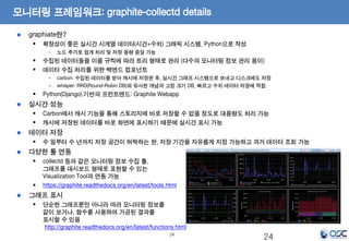 모니터링 프레임워크: graphite-collectd details 
24 
graphiate란? 
 확장성이 좋은 실시간 시계열 데이터(시간+수치) 그래픽 시스템. Python으로 작성 
- 노드 추가로 쉽게 처리 및 저장 용량 증설 가능 
 수집된 데이터들을 이름 규칙에 따라 트리 형태로 관리 (다수의 모니터링 정보 관리 용이) 
 데이터 수집 처리를 위한 백엔드 컴포넌트 
- carbon: 수집된 데이터를 받아 캐시에 저장한 후, 실시간 그래프 시스템으로 보내고 디스크에도 저장 
- whisper: RRD(Round-Robin DB)와 유사한 개념의 고정 크기 DB. 빠르고 수치 데이터 저장에 적합 
 Python(Django) 기반의 프런트엔드: Graphite Webapp 
실시간 성능 
 Carbon에서 캐시 기능을 통해 스토리지에 바로 저장할 수 없을 정도로 대용량도 처리 가능 
 캐시에 저장된 데이터를 바로 화면에 표시하기 때문에 실시간 표시 가능 
데이터 저장 
 수 일부터 수 년까지 저장 공간이 허락하는 한, 저장 기간을 자유롭게 지정 가능하고 과거 데이터 조회 가능 
다양한 툴 연동 
 collectd 등과 같은 모니터링 정보 수집 툴, 
그래프를 대시보드 형태로 표현할 수 있는 
Visualization Tool과 연동 가능 
 https://graphite.readthedocs.org/en/latest/tools.html 
그래프 표시 
 단순한 그래프뿐만 아니라 여러 모니터링 정보를 
같이 보거나, 함수를 사용하여 가공된 결과를 
표시할 수 있음 
http://graphite.readthedocs.org/en/latest/functions.html 
24 
 