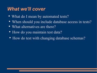 What we'll cover What do I mean by automated tests? When should you include database access in tests? What alternatives are there? How do you maintain test data? How do test with changing database schemas? 