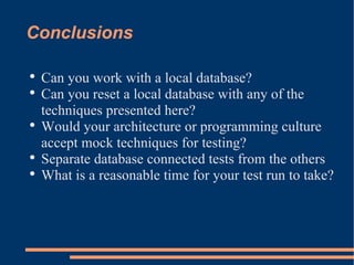 Conclusions Can you work with a local database? Can you reset a local database with any of the techniques presented here? Would your architecture or programming culture accept mock techniques for testing? Separate database connected tests from the others What is a reasonable time for your test run to take? 