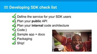 Developing SDK check list
❏ Define the service for your SDK users
❏ Plan your public API
❏ Plan your internal code architecture
❏ Code:)
❏ Sample app + docs
❏ Packaging
❏ Ship!
 