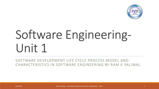 Software Engineering-
Unit 1
SOFTWARE DEVELOPMENT LIFE CYCLE PROCESS MODEL AND
CHARACTERISTICS IN SOFTWARE ENGINEERING BY RAM K PALIWAL
8/20/2019 RAM K PALIWAL - SOFTWARE PROCESS IN SOFTWARE ENGINEERING - UNIT 1 1
 