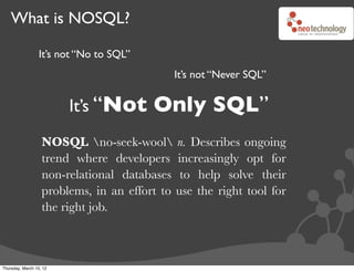What is NOSQL?

                  It’s not “No to SQL”
                                             It’s not “Never SQL”


                         It’s “Not       Only SQL”
                   NOSQL no-seek-wool n. Describes ongoing
                   trend where developers increasingly opt for
                   non-relational databases to help solve their
                   problems, in an effort to use the right tool for
                   the right job.



Thursday, March 15, 12
 