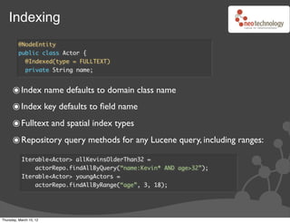 Indexing
         @NodeEntity
         public class Actor {
           @Indexed(type = FULLTEXT)
           private String name;


      ๏ Index name defaults to domain class name
      ๏ Index key defaults to ﬁeld name
      ๏ Fulltext and spatial index types
      ๏ Repository query methods for any Lucene query, including ranges:
           Iterable<Actor> allKevinsOlderThan32 =
               actorRepo.findAllByQuery(“name:Kevin* AND age>32”);
           Iterable<Actor> youngActors =
               actorRepo.findAllByRange(“age”, 3, 18);




Thursday, March 15, 12
 