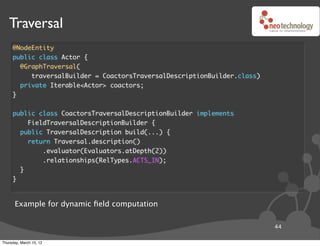 Traversal
     @NodeEntity
     public class Actor {
       @GraphTraversal(
          traversalBuilder = CoactorsTraversalDescriptionBuilder.class)
       private Iterable<Actor> coactors;
     }


     public class CoactorsTraversalDescriptionBuilder implements
         FieldTraversalDescriptionBuilder {
       public TraversalDescription build(...) {
         return Traversal.description()
             .evaluator(Evaluators.atDepth(2))
             .relationships(RelTypes.ACTS_IN);
       }
     }



      Example for dynamic ﬁeld computation

                                                                          44

Thursday, March 15, 12
 