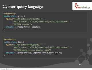 Cypher query language
     @NodeEntity
     public class Actor {
       @Query(“START actor=node({self}) ” +
              “MATCH actor-[:ACTS_IN]->movie<-[:ACTS_IN]-coactor ” +
              “RETURN coactor”)
       private Iterable<Actor> coactors;
     }




     @NodeEntity
     public class User {
       @Query(“START actor=node({self}) ” +
              “MATCH actor-[:ACTS_IN]->movie<-[:ACTS_IN]-coactor ” +
              “RETURN movie.title, coactor.name”)
       private List<Map<String, Object>> movieCoactorPairs;
     }




                                                                       45

Thursday, March 15, 12
 