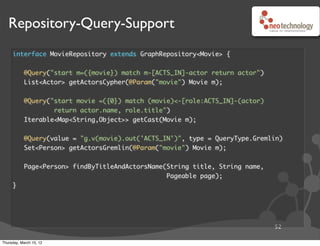 Repository-Query-Support
     interface MovieRepository extends GraphRepository<Movie> {


           @Query("start m=({movie}) match m-[ACTS_IN]-actor return actor")
           List<Actor> getActorsCypher(@Param("movie") Movie m);


           @Query("start movie =({0}) match (movie)<-[role:ACTS_IN]-(actor)
                   return actor.name, role.title")
           Iterable<Map<String,Object>> getCast(Movie m);


           @Query(value = "g.v(movie).out('ACTS_IN')", type = QueryType.Gremlin)
           Set<Person> getActorsGremlin(@Param("movie") Movie m);


           Page<Person> findByTitleAndActorsName(String title, String name,
                                                 Pageable page);
     }




                                                                              52

Thursday, March 15, 12
 