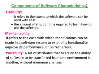 Components of Software Characteristics:
Usability:
– It refers to the extent to which the software can be
used with ease.
– the amount of effort or time required to learn how to
use the software.
Maintainability:
It refers to the ease with which modifications can be
made in a software system to extend its functionality,
improve its performance, or correct errors.
Portability: A set of attributes that bears on the ability
of software to be transferred from one environment to
another, without minimum changes.
 