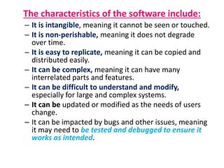 The characteristics of the software include:
– It is intangible, meaning it cannot be seen or touched.
– It is non-perishable, meaning it does not degrade
over time.
– It is easy to replicate, meaning it can be copied and
distributed easily.
– It can be complex, meaning it can have many
interrelated parts and features.
– It can be difficult to understand and modify,
especially for large and complex systems.
– It can be updated or modified as the needs of users
change.
– It can be impacted by bugs and other issues, meaning
it may need to be tested and debugged to ensure it
works as intended.
 