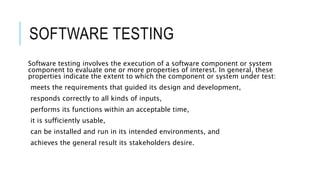 SOFTWARE TESTING
Software testing involves the execution of a software component or system
component to evaluate one or more properties of interest. In general, these
properties indicate the extent to which the component or system under test:
meets the requirements that guided its design and development,
responds correctly to all kinds of inputs,
performs its functions within an acceptable time,
it is sufficiently usable,
can be installed and run in its intended environments, and
achieves the general result its stakeholders desire.
 