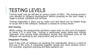TESTING LEVELS
Testing itself may be defined at various levels of SDLC. The testing process
runs parallel to software development. Before jumping on the next stage, a
stage is tested, validated and verified.
Testing separately is done just to make sure that there are no hidden bugs
or issues left in the software. Software is tested on various levels -
Unit Testing
While coding, the programmer performs some tests on that unit of program
to know if it is error free. Testing is performed under white-box testing
approach. Unit testing helps developers decide that individual units of the
program are working as per requirement and are error free.
Integration Testing
Even if the units of software are working fine individually, there is a need to
find out if the units if integrated together would also work without errors.
For example, argument passing and data updation etc.
 