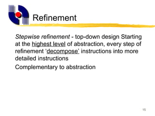 15
Refinement
Stepwise refinement - top-down design Starting
at the highest level of abstraction, every step of
refinement ‘decompose’ instructions into more
detailed instructions
Complementary to abstraction
 