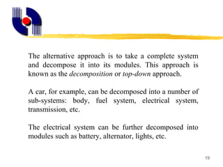 19
The alternative approach is to take a complete system
and decompose it into its modules. This approach is
known as the decomposition or top-down approach.
A car, for example, can be decomposed into a number of
sub-systems: body, fuel system, electrical system,
transmission, etc.
The electrical system can be further decomposed into
modules such as battery, alternator, lights, etc.
 
