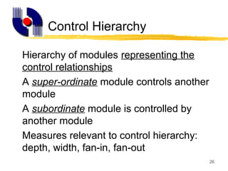26
Control Hierarchy
Hierarchy of modules representing the
control relationships
A super-ordinate module controls another
module
A subordinate module is controlled by
another module
Measures relevant to control hierarchy:
depth, width, fan-in, fan-out
 