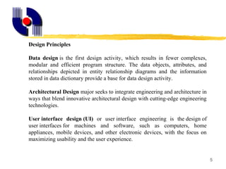 5
Design Principles
Data design is  the  first  design  activity,  which  results  in  fewer  complexes, 
modular  and  efficient  program  structure.  The  data  objects,  attributes,  and 
relationships  depicted  in  entity  relationship  diagrams  and  the  information 
stored in data dictionary provide a base for data design activity.
Architectural Design major seeks to integrate engineering and architecture in 
ways that blend innovative architectural design with cutting-edge engineering 
technologies.
User interface design (UI)  or  user interface  engineering  is  the design of 
user interfaces for  machines  and  software,  such  as  computers,  home 
appliances,  mobile  devices,  and  other  electronic  devices,  with  the  focus  on 
maximizing usability and the user experience.
 