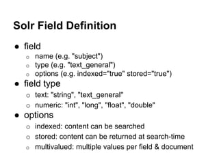 Solr Field Definition
● field
o name (e.g. "subject")
o type (e.g. "text_general")
o options (e.g. indexed="true" stored="true")
● field type
o text: "string", "text_general"
o numeric: "int", "long", "float", "double"
● options
o indexed: content can be searched
o stored: content can be returned at search-time
o multivalued: multiple values per field & document
 