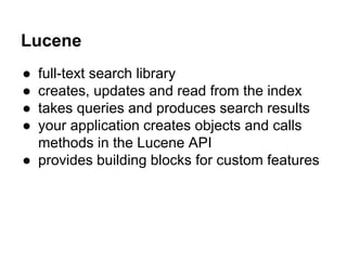 Lucene
● full-text search library
● creates, updates and read from the index
● takes queries and produces search results
● your application creates objects and calls
methods in the Lucene API
● provides building blocks for custom features
 