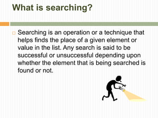 What is searching?
 Searching is an operation or a technique that
helps finds the place of a given element or
value in the list. Any search is said to be
successful or unsuccessful depending upon
whether the element that is being searched is
found or not.
 