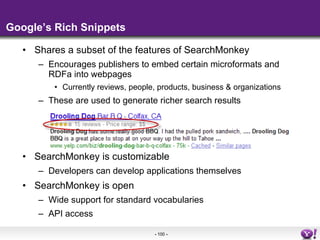 Google’s Rich Snippets Shares a subset of the features of SearchMonkey Encourages publishers to embed certain microformats and RDFa into webpages Currently reviews, people, products, business & organizations These are used to generate richer search results SearchMonkey is customizable Developers can develop applications themselves SearchMonkey is open Wide support for standard vocabularies API access 