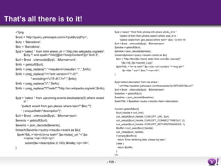 That’s all there is to it! <?php $root = 'http://query.yahooapis.com/v1/public/yql?q='; $city = 'Barcelona'; $loc = 'Barcelona'; $yql = 'select * from html where url = \'http://en.wikipedia.org/wiki/'.$city.'\' and xpath=&quot;//div[@id=\'bodyContent\']/p&quot; limit 3'; $url = $root . urlencode($yql) . '&format=xml'; $info = getstuff($url); $info = preg_replace(&quot;/.*<results>|<\/results>.*/&quot;,'',$info); $info = preg_replace(&quot;/<\?xml version=\&quot;1\.0\&quot;&quot;. &quot; encoding=\&quot;UTF-8\&quot;\?>/&quot;,'',$info); $info = preg_replace(&quot;//&quot;,'',$info); $info = preg_replace(&quot;/\&quot;\/wiki/&quot;,'&quot;http://en.wikipedia.org/wiki',$info); $yql = 'select * from upcoming.events.bestinplace(5) where woeid in '. '(select woeid from geo.places where text=&quot;'.$loc.'&quot;)'. ' | unique(field=&quot;description&quot;)'; $url = $root . urlencode($yql) . '&format=json'; $events = getstuff($url); $events = json_decode($events); foreach($events->query->results->event as $e){ $evHTML.='<li><h3><a href=&quot;'.$e->ticket_url.'&quot;>'.$e->name.'</a></h3><p>'. substr($e->description,0,100).'&hellip;</p></li>'; } $yql = 'select * from flickr.photos.info where photo_id in '. '(select id from flickr.photos.search where woe_id in '. '(select woeid from geo.places where text=&quot;'.$loc.'&quot;)) limit 16'; $url = $root . urlencode($yql) . '&format=json'; $photos = getstuff($url); $photos = json_decode($photos); foreach($photos->query->results->photo as $s){ $src = &quot;http://farm{$s->farm}.static.flickr.com/{$s->server}/&quot;. &quot;{$s->id}_{$s->secret}_s.jpg&quot;; $phHTML.='<li><a href=&quot;'.$s->urls->url->content.'&quot;><img alt=&quot;'. $s->title.'&quot; src=&quot;'.$src.'&quot;></a></li>'; } $yql='select description from rss where '. ' url=&quot;http://weather.yahooapis.com/forecastrss?p=SPXX0015&u=c&quot;'; $url = $root . urlencode($yql) . '&format=json'; $weather = getstuff($url); $weather = json_decode($weather); $weHTML = $weather->query->results->item->description; function getstuff($url){ $curl_handle = curl_init(); curl_setopt($curl_handle, CURLOPT_URL, $url); curl_setopt($curl_handle, CURLOPT_CONNECTTIMEOUT, 2); curl_setopt($curl_handle, CURLOPT_RETURNTRANSFER, 1); $buffer = curl_exec($curl_handle); curl_close($curl_handle); if (empty($buffer)){ return 'Error retrieving data, please try later.'; } else { return $buffer; } }?> 
