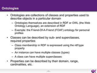 Ontologies Ontologies are collections of classes and properties used to describe objects in a particular domain Ontologies themselves are described in RDF or OWL (the Web Ontology Language), an extension of RDF Example: the Friend-Of-A-Friend (FOAF) ontology for personal profiles Classes can be described by sub- and superclasses, required properties Class membership in RDF is expressed using the rdf:type property An instance can have multiple classes (types) A class can have multiple superclasses Properties can be described by their domain, range, cardinalities, etc. 