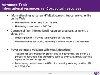Advanced Topic: Informational resources vs. Conceptual resources Informational resource: an HTML document, image, any other file on the Web Retrievable in its entirety from the Web Retrieving it can return a 200 OK Conceptual (non-informational) resource: a person, an event, a place, etc. A description of it may be retrievable from the Web When identified by a URL, retrieving it should return a 303 Redirect Never confuse a webpage with what it describes! You are not your Facebook profile: one is a document, the other is a person. A document has properties such as byte-size, media-type etc, a person has name, age, etc. Make sure you don’t use the URL of an existing webpage as the URI of a resource 