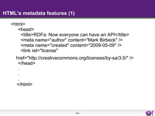 HTML's metadata features (1) <html>  <head>    <title>RDFa: Now everyone can have an API</title>    <meta name=&quot;author&quot; content=&quot;Mark Birbeck&quot; />    <meta name=&quot;created&quot; content=&quot;2009-05-09&quot; />    <link rel=&quot;license&quot;      href=&quot;http://creativecommons.org/licenses/by-sa/3.0/&quot; />  </head>  .  .  . </html> 
