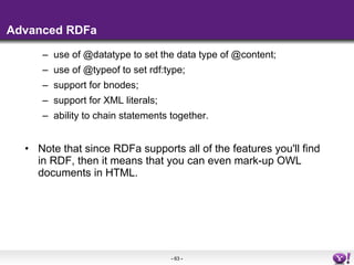 Advanced RDFa use of @datatype to set the data type of @content; use of @typeof to set rdf:type; support for bnodes; support for XML literals; ability to chain statements together. Note that since RDFa supports all of the features you'll find in RDF, then it means that you can even mark-up OWL documents in HTML. 