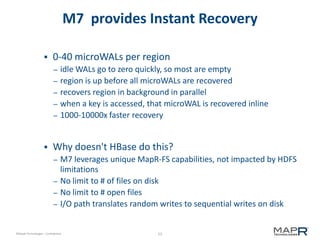 53©MapR Technologies - Confidential
M7 provides Instant Recovery
 0-40 microWALs per region
– idle WALs go to zero quickly, so most are empty
– region is up before all microWALs are recovered
– recovers region in background in parallel
– when a key is accessed, that microWAL is recovered inline
– 1000-10000x faster recovery
 Why doesn't HBase do this?
– M7 leverages unique MapR-FS capabilities, not impacted by HDFS
limitations
– No limit to # of files on disk
– No limit to # open files
– I/O path translates random writes to sequential writes on disk
 