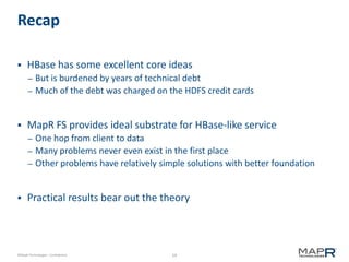 59©MapR Technologies - Confidential
Recap
 HBase has some excellent core ideas
– But is burdened by years of technical debt
– Much of the debt was charged on the HDFS credit cards
 MapR FS provides ideal substrate for HBase-like service
– One hop from client to data
– Many problems never even exist in the first place
– Other problems have relatively simple solutions with better foundation
 Practical results bear out the theory
 