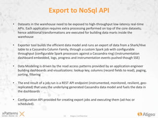 12 Atigeo Confidential
Export to NoSql API
• Datasets in the warehouse need to be exposed to high-throughput low-latency real-time
APIs. Each application requires extra processing performed on top of the core
datasets, hence additional transformations are executed for building data marts inside the
warehouse
• Exporter tool builds the efficient data model and runs an export of data from a Shark/Hive
table to a Cassandra Column Family, through a custom Spark job with configurable
throughput (configurable Spark processors against a Cassandra ring) (instrumentation
dashboard embedded, logs, progress and instrumentation events pushed though SSE)
• Data Modeling is driven by the read access patterns provided by an application engineer
building dashboards and visualizations: lookup key, columns (record fields to
read), paging, sorting, filtering
• The end result of a job run is a REST API endpoint (instrumented, monitored, resilient, geo-
replicated) that uses the underlying generated Cassandra data model and fuels the data in
the dashboards
• Configuration API provided for creating export jobs and executing them (ad-hoc or
scheduled).
 