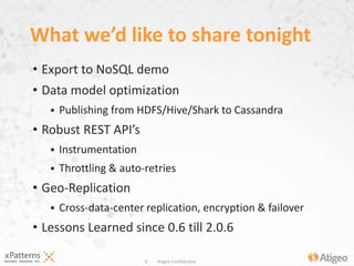8 Atigeo Confidential
• Export to NoSQL demo
• Data model optimization
 Publishing from HDFS/Hive/Shark to Cassandra
• Robust REST API’s
 Instrumentation
 Throttling & auto-retries
• Geo-Replication
 Cross-data-center replication, encryption & failover
• Lessons Learned since 0.6 till 2.0.6
What we’d like to share tonight
 