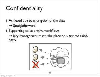 Conﬁdentiality
        ‣ Achieved due to encryption of the data
          → Straightforward
        ‣ Supporting collaborative workﬂows
          → Key-Management must take place on a trusted third-
          party




                                     11
Sonntag, 18. September 11
 